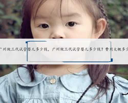 广州做三代试管婴儿多少钱，广州做三代试管婴儿多少钱？费用大概多少